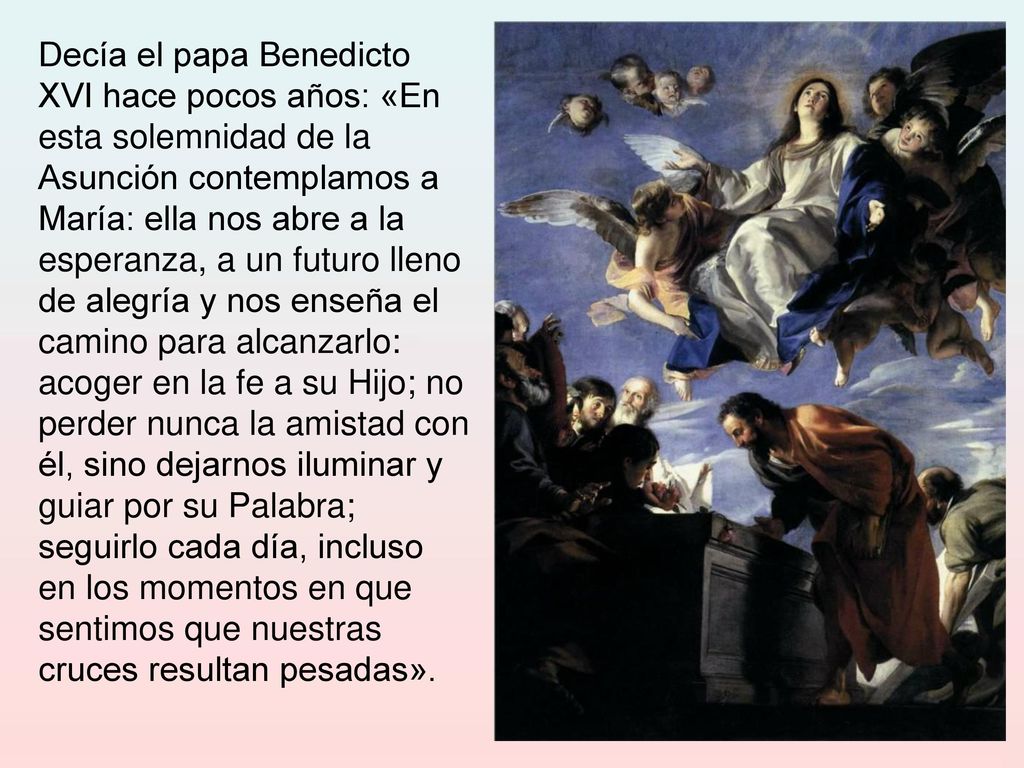 Decía el papa Benedicto XVI hace pocos años: «En esta solemnidad de la Asunción contemplamos a María: ella nos abre a la esperanza, a un futuro lleno de alegría y nos enseña el camino para alcanzarlo: acoger en la fe a su Hijo; no perder nunca la amistad con él, sino dejarnos iluminar y guiar por su Palabra; seguirlo cada día, incluso en los momentos en que sentimos que nuestras cruces resultan pesadas».