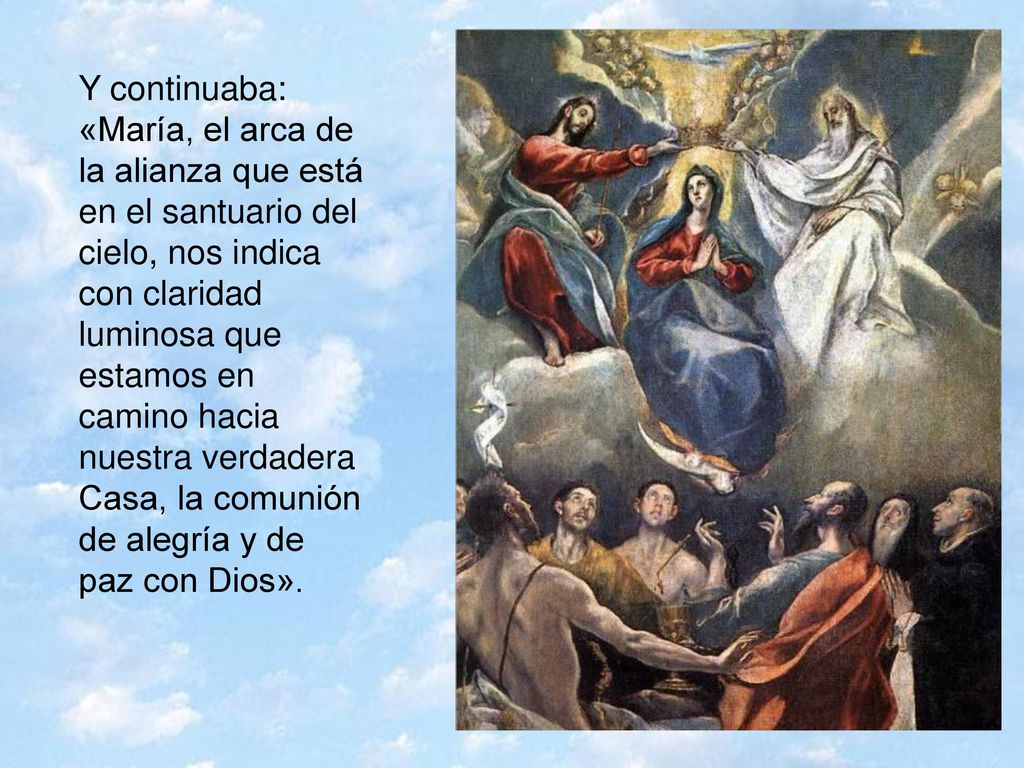 Y continuaba: «María, el arca de la alianza que está en el santuario del cielo, nos indica con claridad luminosa que estamos en camino hacia nuestra verdadera Casa, la comunión de alegría y de paz con Dios».