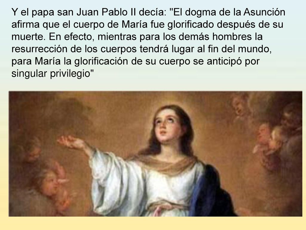 Y el papa san Juan Pablo II decía: El dogma de la Asunción afirma que el cuerpo de María fue glorificado después de su muerte.