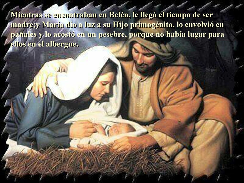 Mientras se encontraban en Belén, le llegó el tiempo de ser madre;y María dio a luz a su Hijo primogénito, lo envolvió en pañales y lo acostó en un pesebre, porque no había lugar para ellos en el albergue.