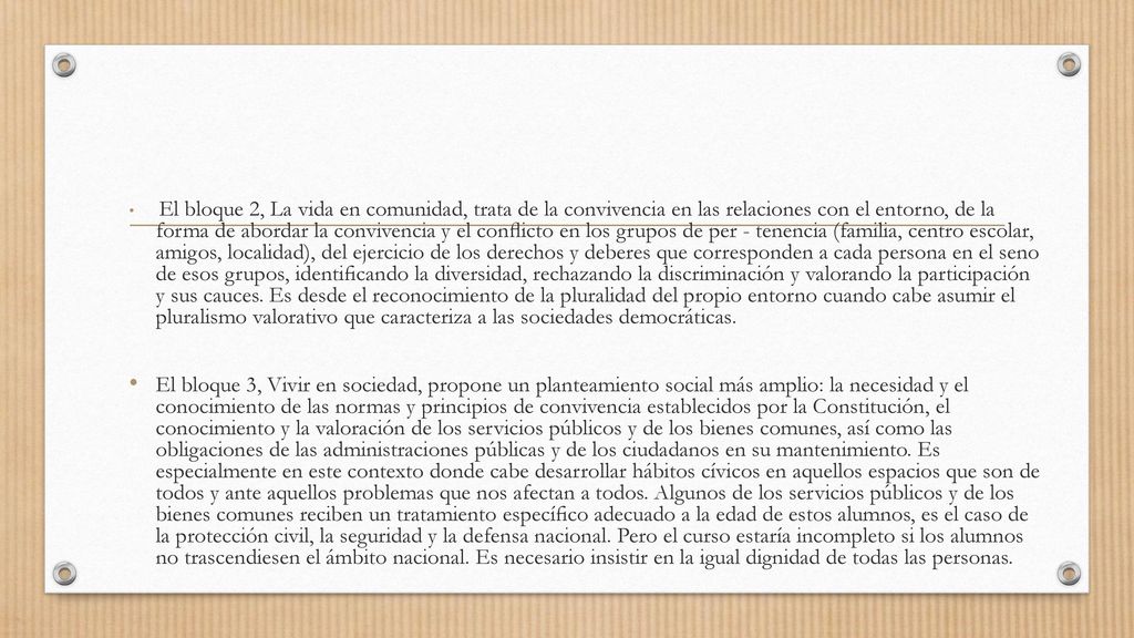 El bloque 2, La vida en comunidad, trata de la convivencia en las relaciones con el entorno, de la forma de abordar la convivencia y el conﬂicto en los grupos de per - tenencia (familia, centro escolar, amigos, localidad), del ejercicio de los derechos y deberes que corresponden a cada persona en el seno de esos grupos, identiﬁcando la diversidad, rechazando la discriminación y valorando la participación y sus cauces. Es desde el reconocimiento de la pluralidad del propio entorno cuando cabe asumir el pluralismo valorativo que caracteriza a las sociedades democráticas.