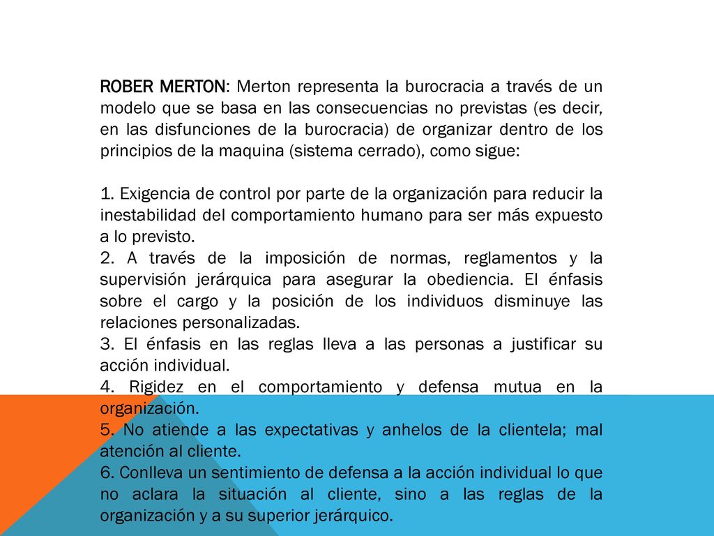 ROBER MERTON: Merton representa la burocracia a través de un modelo que se basa en las consecuencias no previstas (es decir, en las disfunciones de la burocracia) de organizar dentro de los principios de la maquina (sistema cerrado), como sigue: