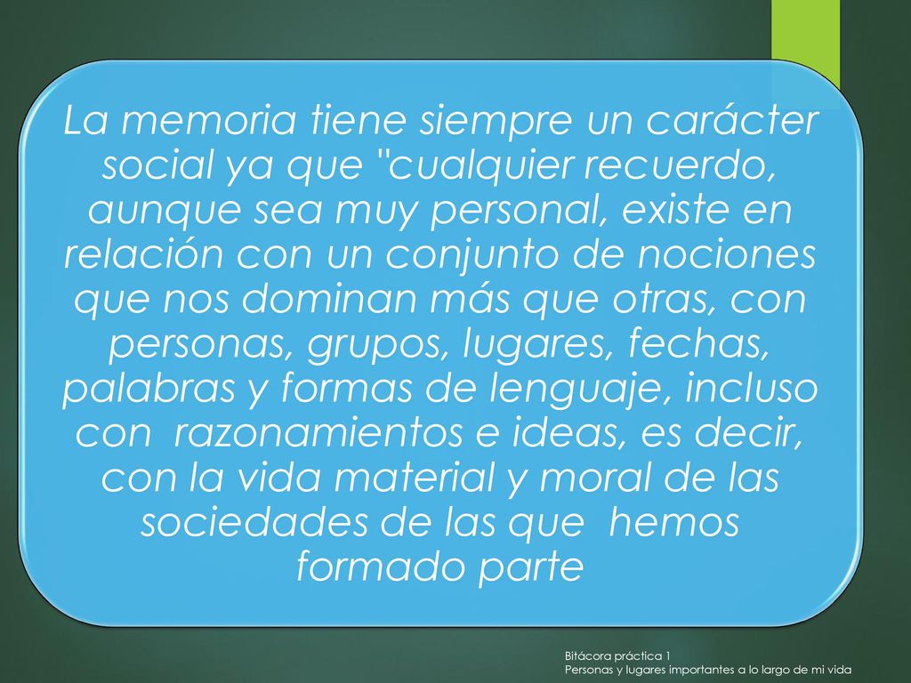 La memoria tiene siempre un carácter social ya que cualquier recuerdo, aunque sea muy personal, existe en relación con un conjunto de nociones que nos dominan más que otras, con personas, grupos, lugares, fechas, palabras y formas de lenguaje, incluso con razonamientos e ideas, es decir, con la vida material y moral de las sociedades de las que hemos formado parte