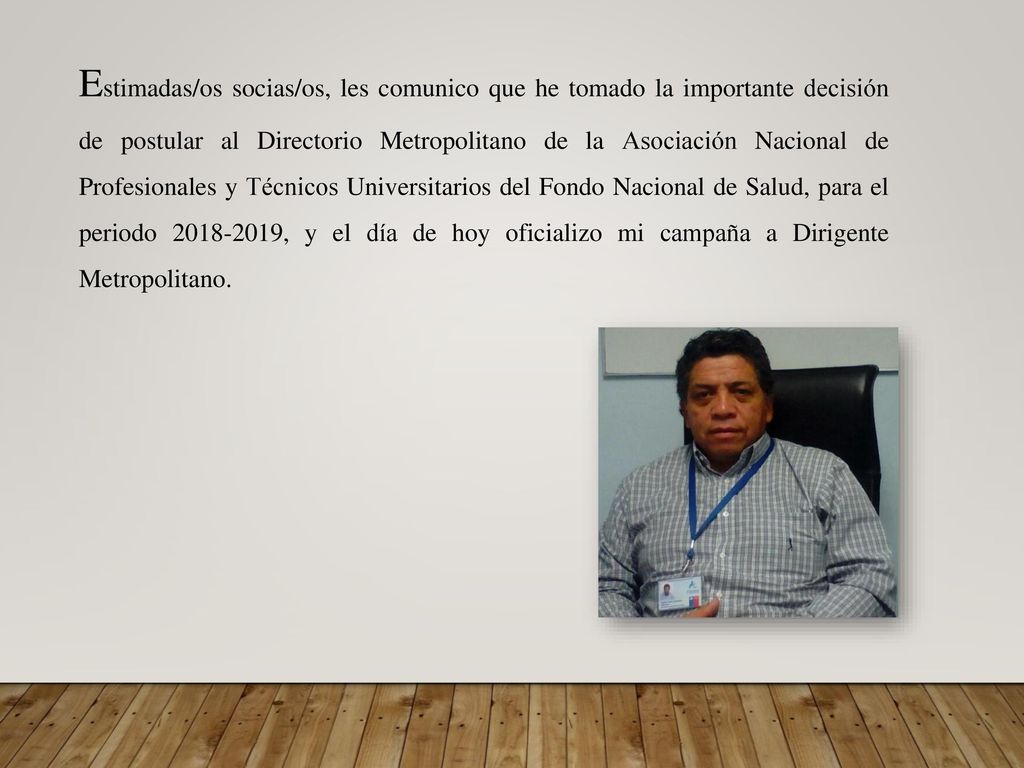 Estimadas/os socias/os, les comunico que he tomado la importante decisión de postular al Directorio Metropolitano de la Asociación Nacional de Profesionales y Técnicos Universitarios del Fondo Nacional de Salud, para el periodo , y el día de hoy oficializo mi campaña a Dirigente Metropolitano.