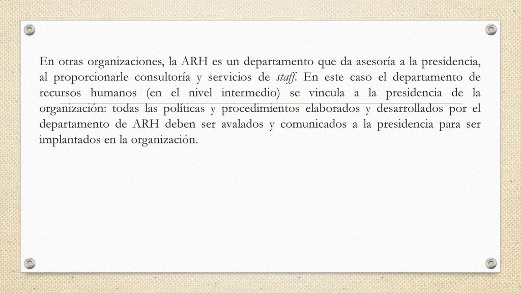 En otras organizaciones, la ARH es un departamento que da asesoría a la presidencia, al proporcionarle consultoría y servicios de staff.