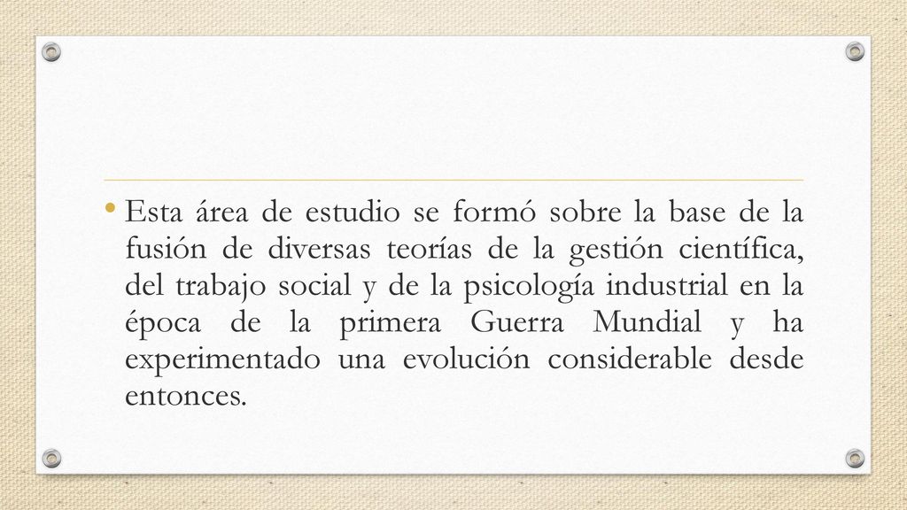Esta área de estudio se formó sobre la base de la fusión de diversas teorías de la gestión científica, del trabajo social y de la psicología industrial en la época de la primera Guerra Mundial y ha experimentado una evolución considerable desde entonces.