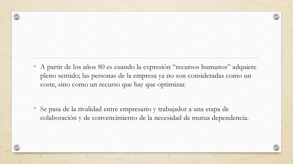 A partir de los años 80 es cuando la expresión recursos humanos adquiere pleno sentido; las personas de la empresa ya no son consideradas como un coste, sino como un recurso que hay que optimizar.