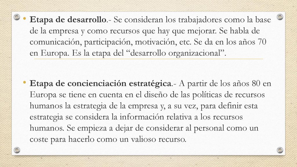 Etapa de desarrollo.- Se consideran los trabajadores como la base de la empresa y como recursos que hay que mejorar. Se habla de comunicación, participación, motivación, etc. Se da en los años 70 en Europa. Es la etapa del desarrollo organizacional .