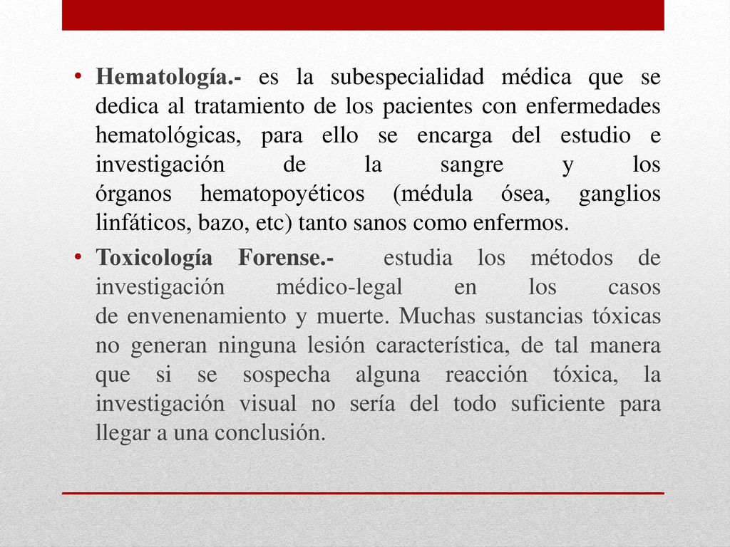 Hematología.- es la subespecialidad médica que se dedica al tratamiento de los pacientes con enfermedades hematológicas, para ello se encarga del estudio e investigación de la sangre y los órganos hematopoyéticos (médula ósea, ganglios linfáticos, bazo, etc) tanto sanos como enfermos.