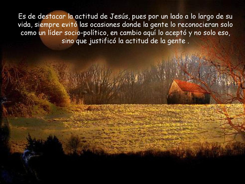 Es de destacar la actitud de Jesús, pues por un lado a lo largo de su vida, siempre evitó las ocasiones donde la gente lo reconocieran solo como un líder socio-político, en cambio aquí lo aceptó y no solo eso, sino que justificó la actitud de la gente .