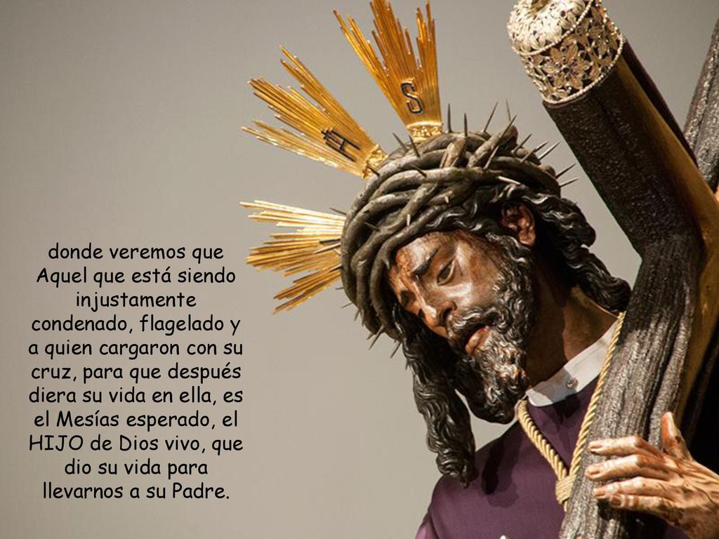 donde veremos que Aquel que está siendo injustamente condenado, flagelado y a quien cargaron con su cruz, para que después diera su vida en ella, es el Mesías esperado, el HIJO de Dios vivo, que dio su vida para llevarnos a su Padre.