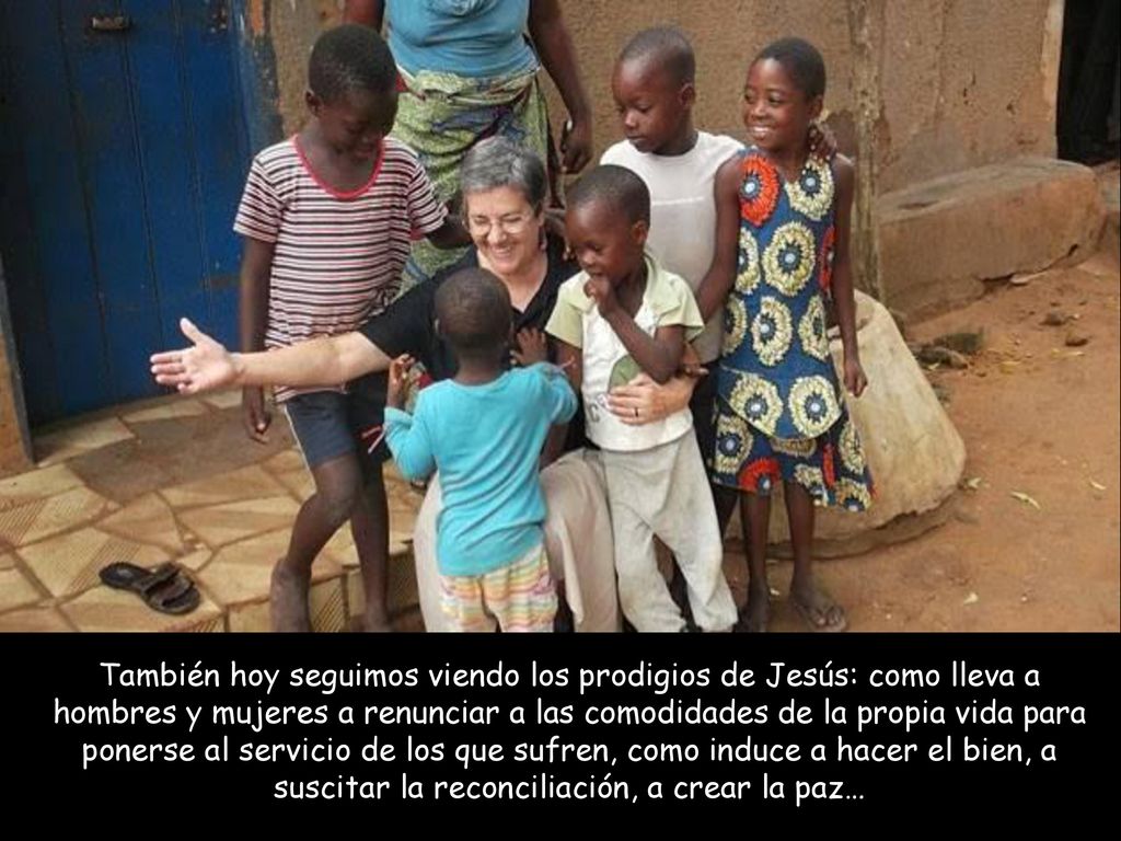 También hoy seguimos viendo los prodigios de Jesús: como lleva a hombres y mujeres a renunciar a las comodidades de la propia vida para ponerse al servicio de los que sufren, como induce a hacer el bien, a suscitar la reconciliación, a crear la paz…