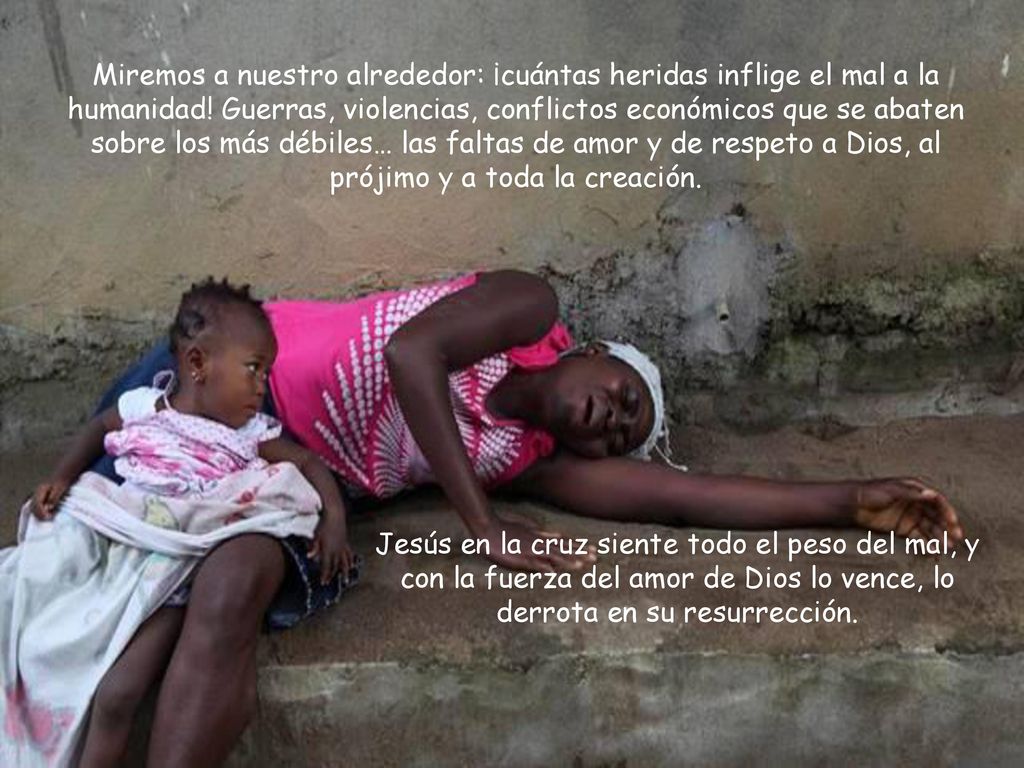 Miremos a nuestro alrededor: ¡cuántas heridas inflige el mal a la humanidad! Guerras, violencias, conflictos económicos que se abaten sobre los más débiles… las faltas de amor y de respeto a Dios, al prójimo y a toda la creación.
