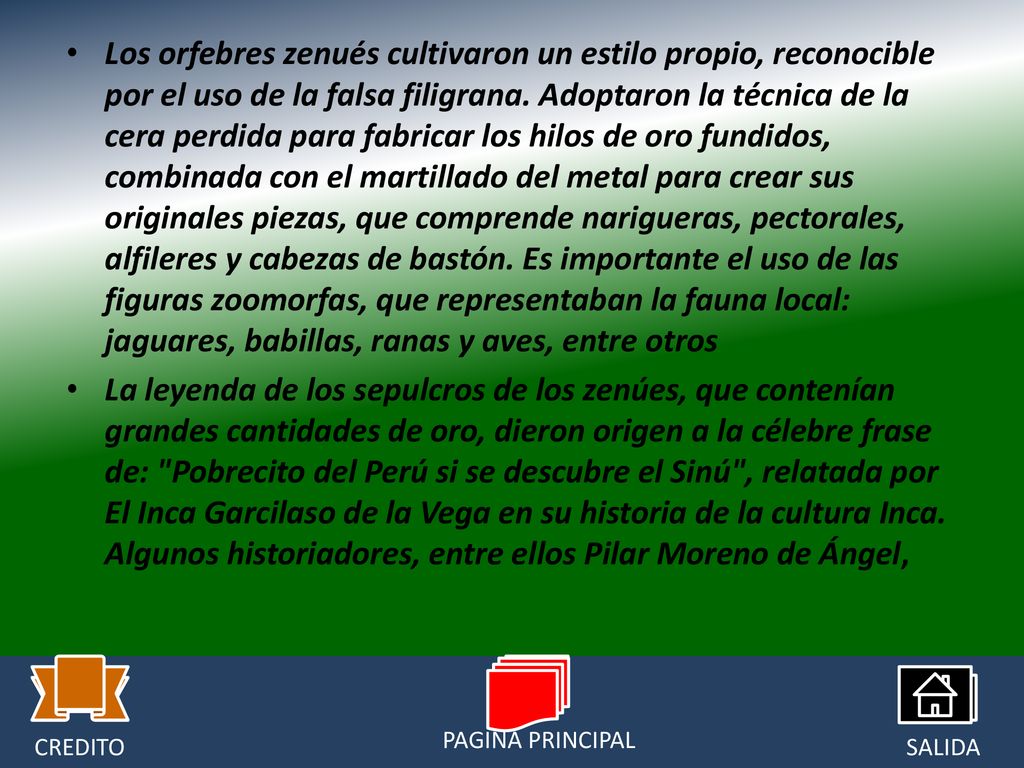 Los orfebres zenués cultivaron un estilo propio, reconocible por el uso de la falsa filigrana. Adoptaron la técnica de la cera perdida para fabricar los hilos de oro fundidos, combinada con el martillado del metal para crear sus originales piezas, que comprende narigueras, pectorales, alfileres y cabezas de bastón. Es importante el uso de las figuras zoomorfas, que representaban la fauna local: jaguares, babillas, ranas y aves, entre otros