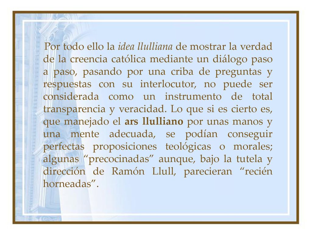 Por todo ello la idea llulliana de mostrar la verdad de la creencia católica mediante un diálogo paso a paso, pasando por una criba de preguntas y respuestas con su interlocutor, no puede ser considerada como un instrumento de total transparencia y veracidad.