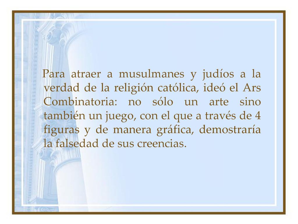 Para atraer a musulmanes y judíos a la verdad de la religión católica, ideó el Ars Combinatoria: no sólo un arte sino también un juego, con el que a través de 4 figuras y de manera gráfica, demostraría la falsedad de sus creencias.