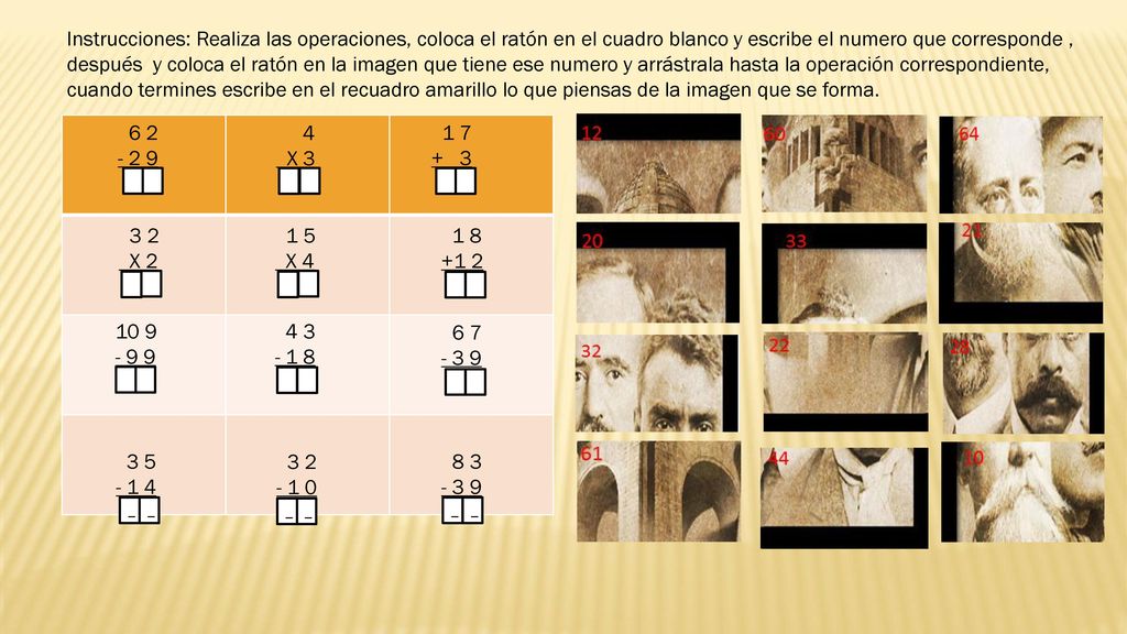 Instrucciones: Realiza las operaciones, coloca el ratón en el cuadro blanco y escribe el numero que corresponde , después y coloca el ratón en la imagen que tiene ese numero y arrástrala hasta la operación correspondiente, cuando termines escribe en el recuadro amarillo lo que piensas de la imagen que se forma.