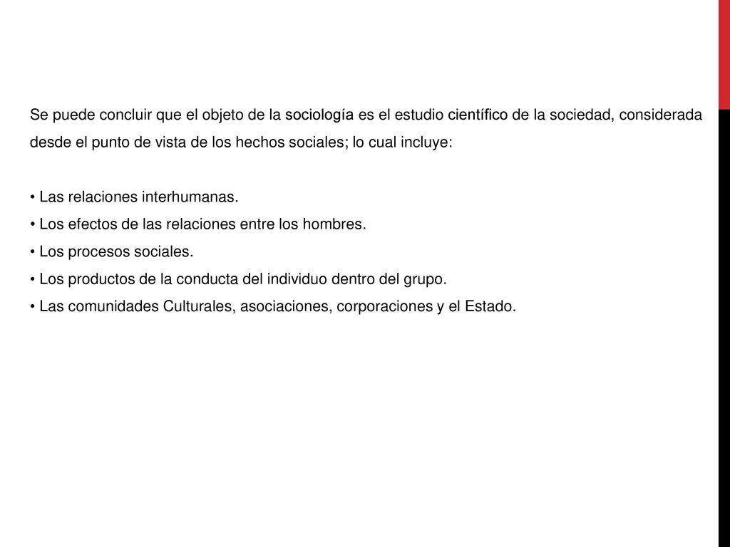 Se puede concluir que el objeto de la sociología es el estudio científico de la sociedad, considerada desde el punto de vista de los hechos sociales; lo cual incluye: