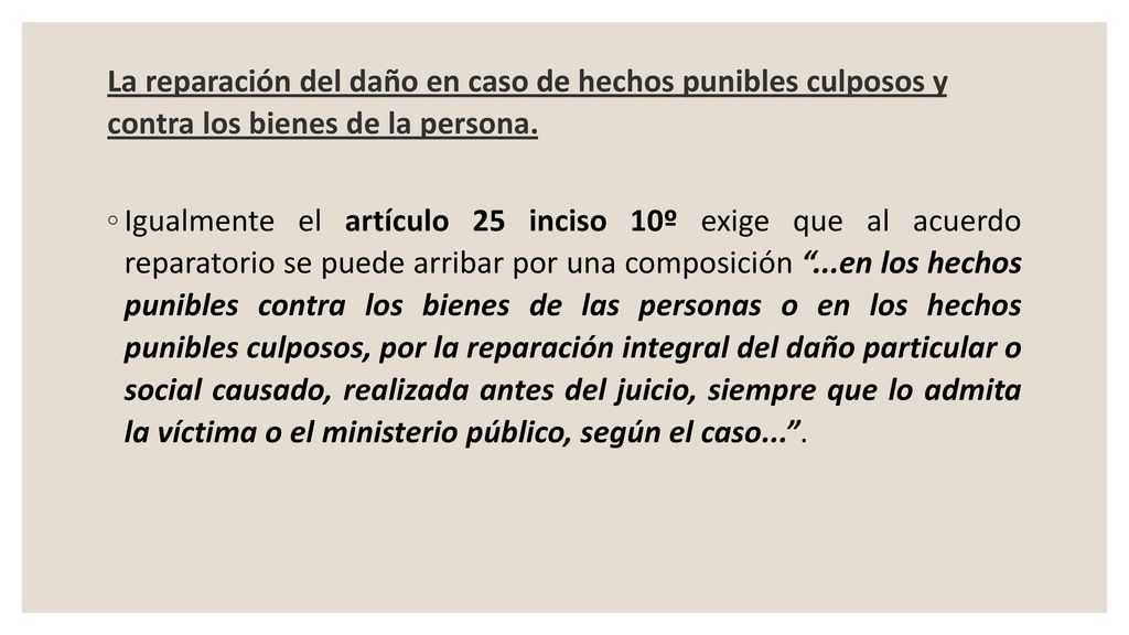 La reparación del daño en caso de hechos punibles culposos y contra los bienes de la persona.