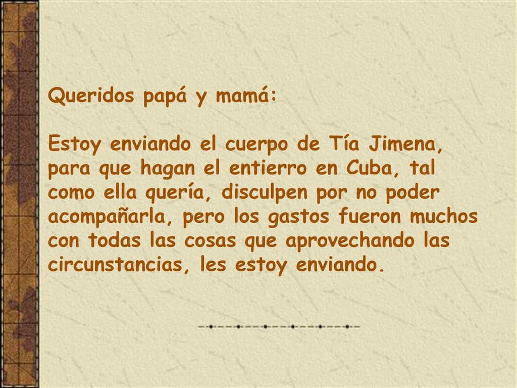 Queridos papá y mamá: Estoy enviando el cuerpo de Tía Jimena, para que hagan el entierro en Cuba, tal como ella quería, disculpen por no poder acompañarla, pero los gastos fueron muchos con todas las cosas que aprovechando las circunstancias, les estoy enviando.
