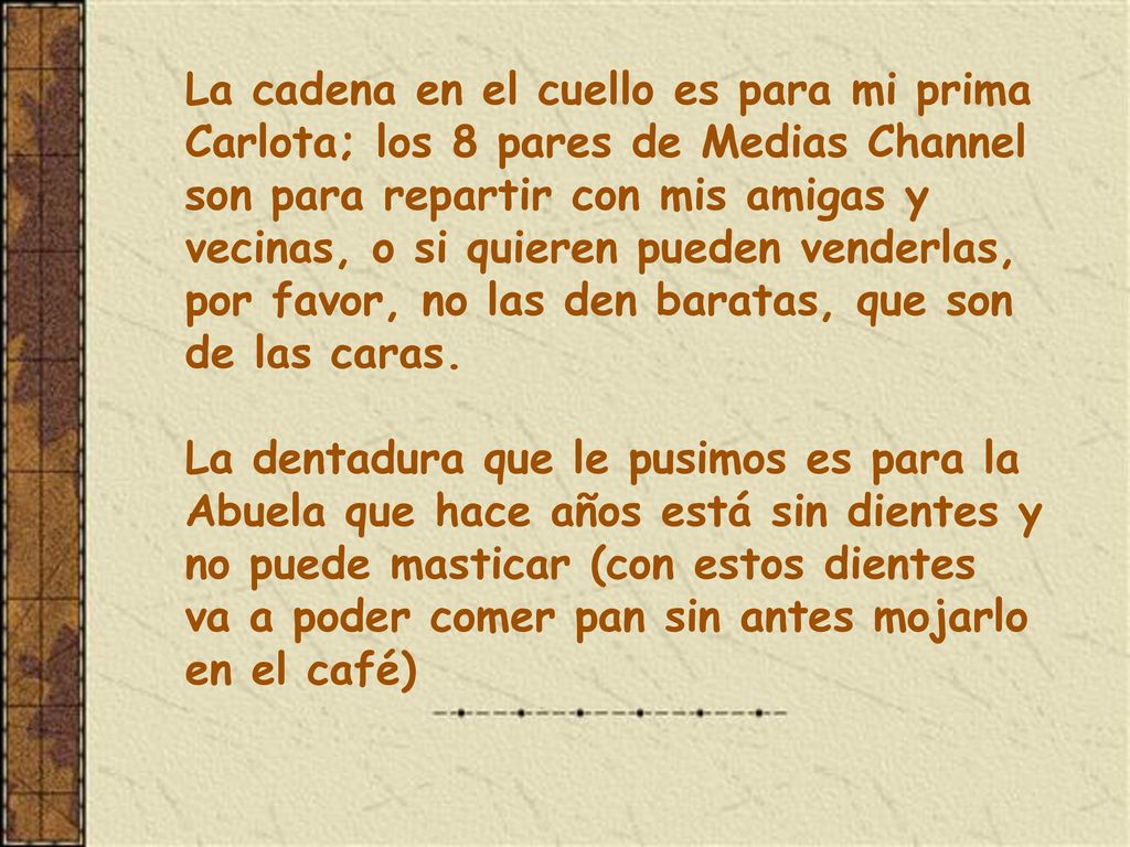La cadena en el cuello es para mi prima Carlota; los 8 pares de Medias Channel son para repartir con mis amigas y vecinas, o si quieren pueden venderlas, por favor, no las den baratas, que son