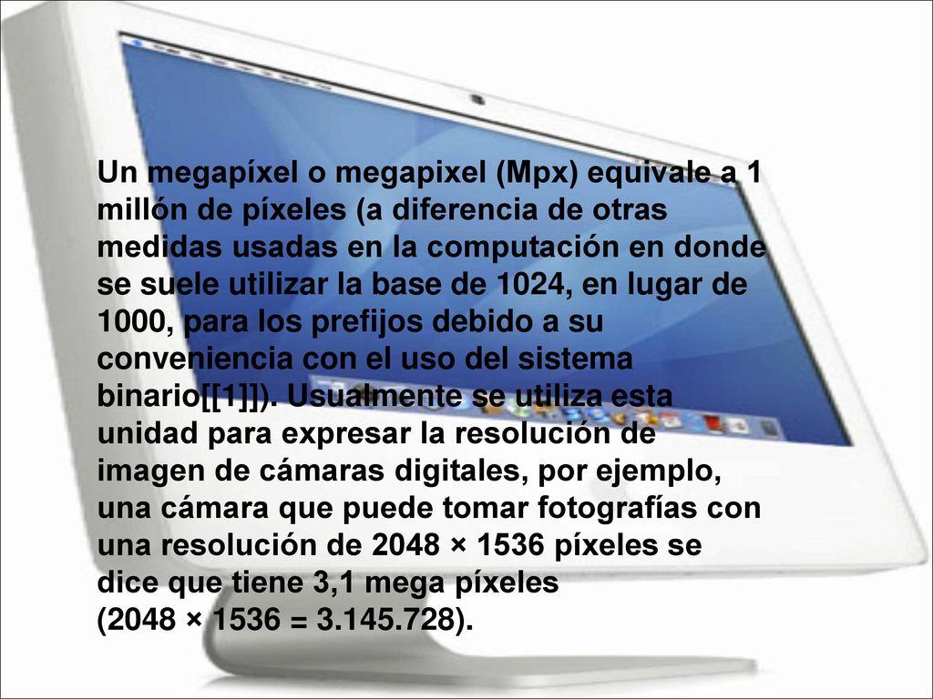 Un megapíxel o megapixel (Mpx) equivale a 1 millón de píxeles (a diferencia de otras medidas usadas en la computación en donde se suele utilizar la base de 1024, en lugar de 1000, para los prefijos debido a su conveniencia con el uso del sistema binario[[1]]).