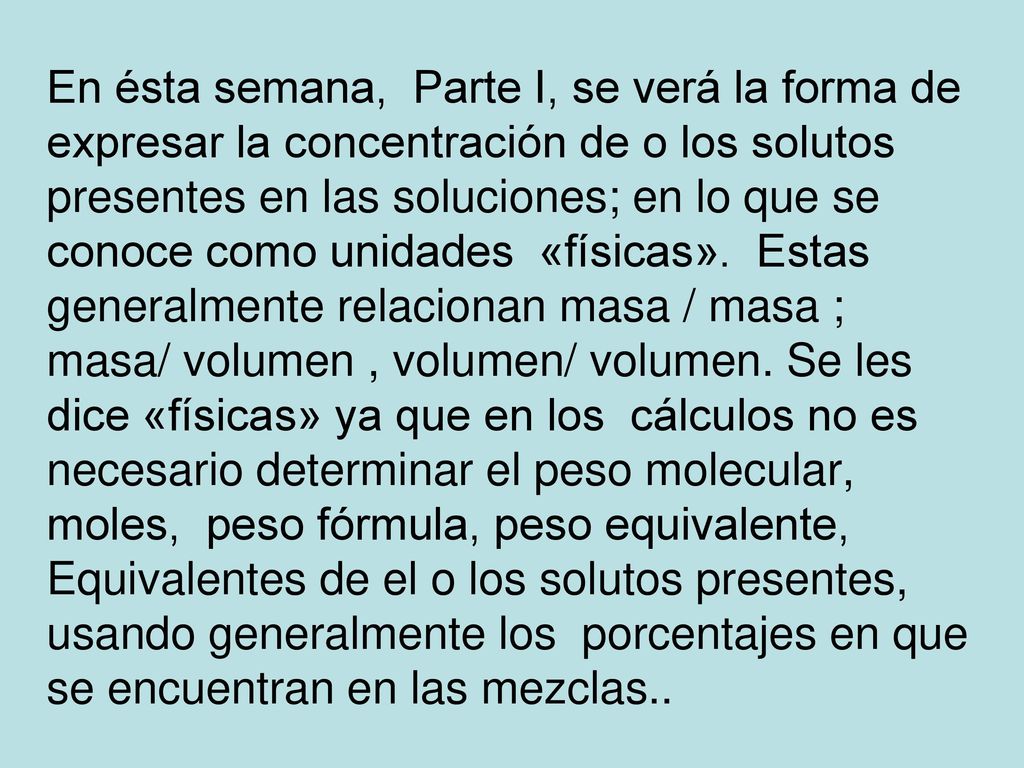 En ésta semana, Parte I, se verá la forma de expresar la concentración de o los solutos presentes en las soluciones; en lo que se conoce como unidades «físicas».
