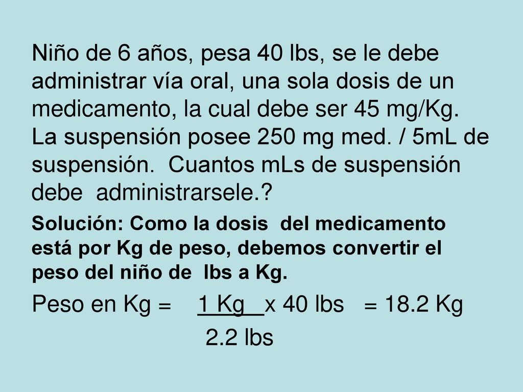 Niño de 6 años, pesa 40 lbs, se le debe administrar vía oral, una sola dosis de un medicamento, la cual debe ser 45 mg/Kg. La suspensión posee 250 mg med. / 5mL de suspensión. Cuantos mLs de suspensión debe administrarsele.
