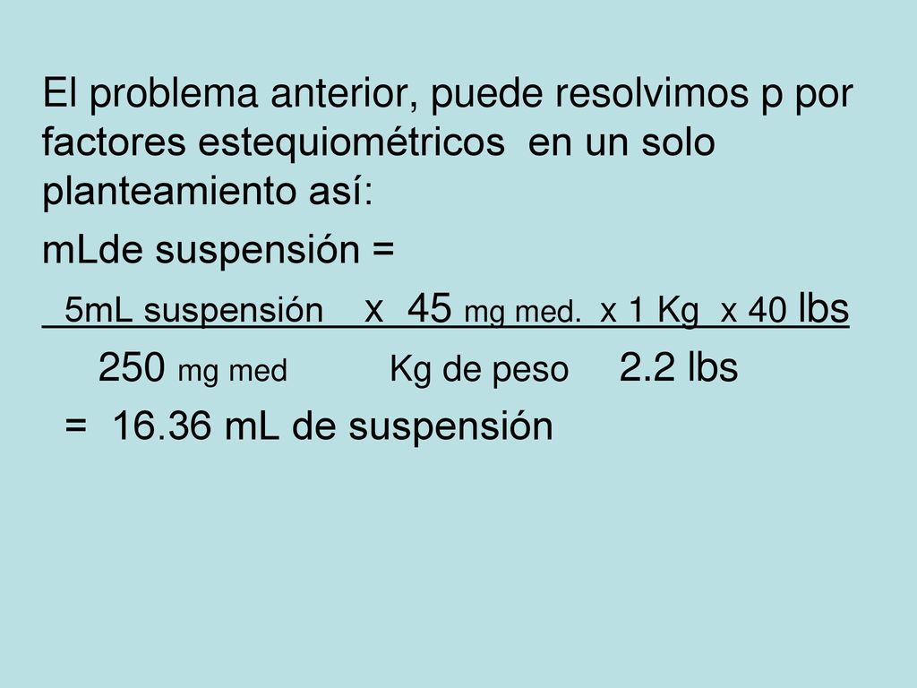 El problema anterior, puede resolvimos p por factores estequiométricos en un solo planteamiento así: mLde suspensión = 5mL suspensión x 45 mg med.