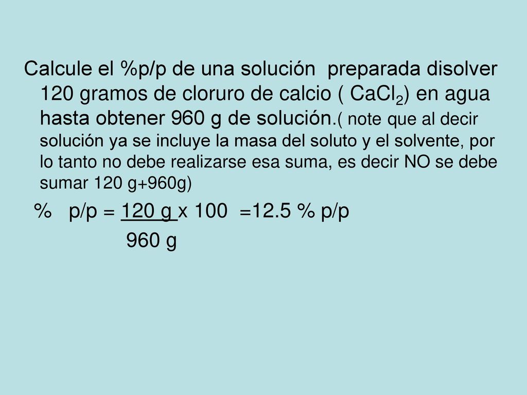 Calcule el %p/p de una solución preparada disolver 120 gramos de cloruro de calcio ( CaCl2) en agua hasta obtener 960 g de solución.( note que al decir solución ya se incluye la masa del soluto y el solvente, por lo tanto no debe realizarse esa suma, es decir NO se debe sumar 120 g+960g)