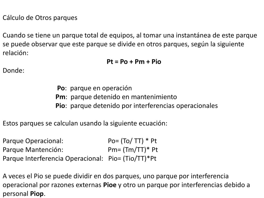 Cálculo de Otros parques Cuando se tiene un parque total de equipos, al tomar una instantánea de este parque se puede observar que este parque se divide en otros parques, según la siguiente relación: Pt = Po + Pm + Pio Donde: Po: parque en operación Pm: parque detenido en mantenimiento Pio: parque detenido por interferencias operacionales Estos parques se calculan usando la siguiente ecuación: Parque Operacional: Po= (To/ TT) * Pt
