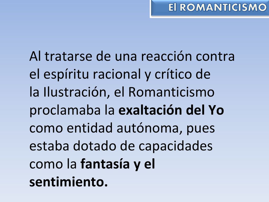 Al tratarse de una reacción contra el espíritu racional y crítico de la Ilustración, el Romanticismo proclamaba la exaltación del Yo como entidad autónoma, pues estaba dotado de capacidades como la fantasía y el sentimiento.