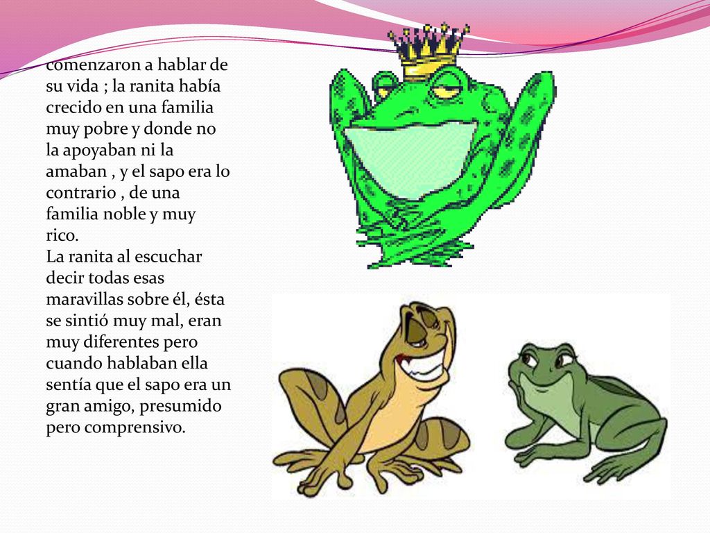 comenzaron a hablar de su vida ; la ranita había crecido en una familia muy pobre y donde no la apoyaban ni la amaban , y el sapo era lo contrario , de una familia noble y muy rico.