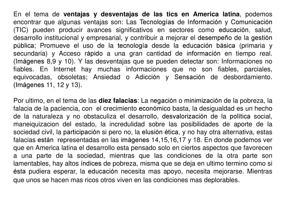 En el tema de ventajas y desventajas de las tics en America latina, podemos encontrar que algunas ventajas son: Las Tecnologías de Información y Comunicación (TIC) pueden producir avances significativos en sectores como educación, salud, desarrollo institucional y empresarial, y contribuir a mejorar el desempeño de la gestión pública; Promueve el uso de la tecnología desde la educación básica (primaria y secundaria) y Acceso rápido a una gran cantidad de información en tiempo real. (Imágenes 8,9 y 10). Y las desventajas que se pueden detectar son: Informaciones no fiables. En Internet hay muchas informaciones que no son fiables, parciales, equivocadas, obsoletas; Ansiedad o Adicción y Sensación de desbordamiento. (Imágenes 11, 12 y 13).