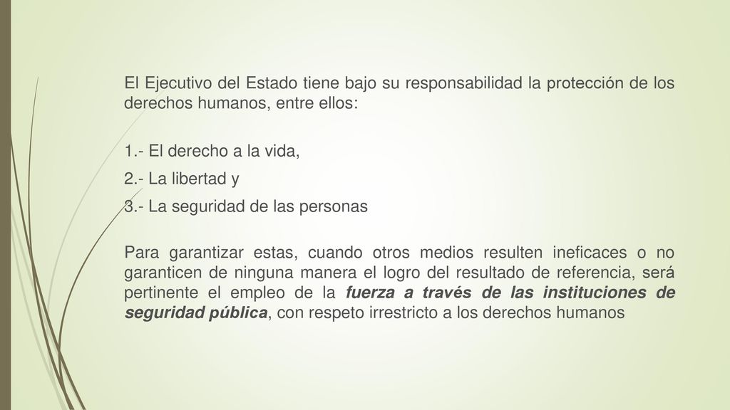 El Ejecutivo del Estado tiene bajo su responsabilidad la protección de los derechos humanos, entre ellos: 1.- El derecho a la vida, 2.- La libertad y 3.- La seguridad de las personas Para garantizar estas, cuando otros medios resulten ineficaces o no garanticen de ninguna manera el logro del resultado de referencia, será pertinente el empleo de la fuerza a través de las instituciones de seguridad pública, con respeto irrestricto a los derechos humanos