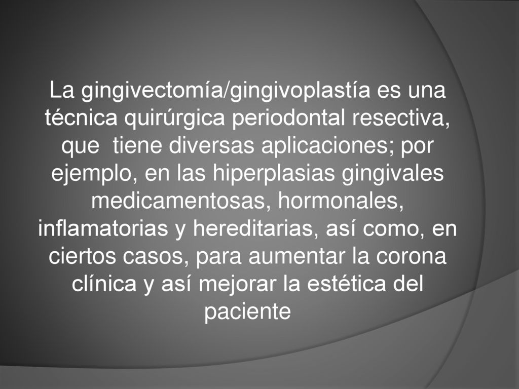 La gingivectomía/gingivoplastía es una técnica quirúrgica periodontal resectiva, que tiene diversas aplicaciones; por ejemplo, en las hiperplasias gingivales medicamentosas, hormonales, inflamatorias y hereditarias, así como, en ciertos casos, para aumentar la corona clínica y así mejorar la estética del paciente