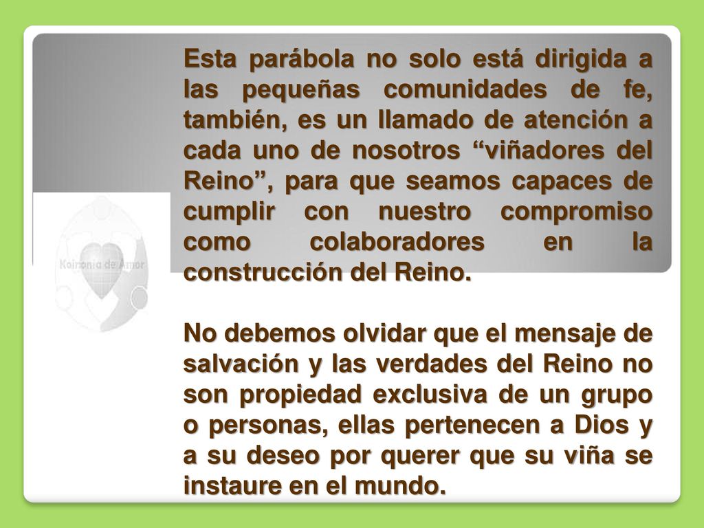 Esta parábola no solo está dirigida a las pequeñas comunidades de fe, también, es un llamado de atención a cada uno de nosotros viñadores del Reino , para que seamos capaces de cumplir con nuestro compromiso como colaboradores en la construcción del Reino.