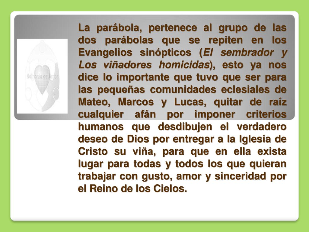 La parábola, pertenece al grupo de las dos parábolas que se repiten en los Evangelios sinópticos (El sembrador y Los viñadores homicidas), esto ya nos dice lo importante que tuvo que ser para las pequeñas comunidades eclesiales de Mateo, Marcos y Lucas, quitar de raíz cualquier afán por imponer criterios humanos que desdibujen el verdadero deseo de Dios por entregar a la Iglesia de Cristo su viña, para que en ella exista lugar para todas y todos los que quieran trabajar con gusto, amor y sinceridad por el Reino de los Cielos.