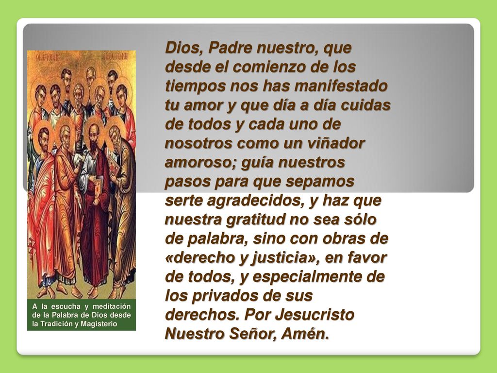 Dios, Padre nuestro, que desde el comienzo de los tiempos nos has manifestado tu amor y que día a día cuidas de todos y cada uno de nosotros como un viñador amoroso; guía nuestros pasos para que sepamos serte agradecidos, y haz que nuestra gratitud no sea sólo de palabra, sino con obras de «derecho y justicia», en favor de todos, y especialmente de los privados de sus derechos. Por Jesucristo Nuestro Señor, Amén.