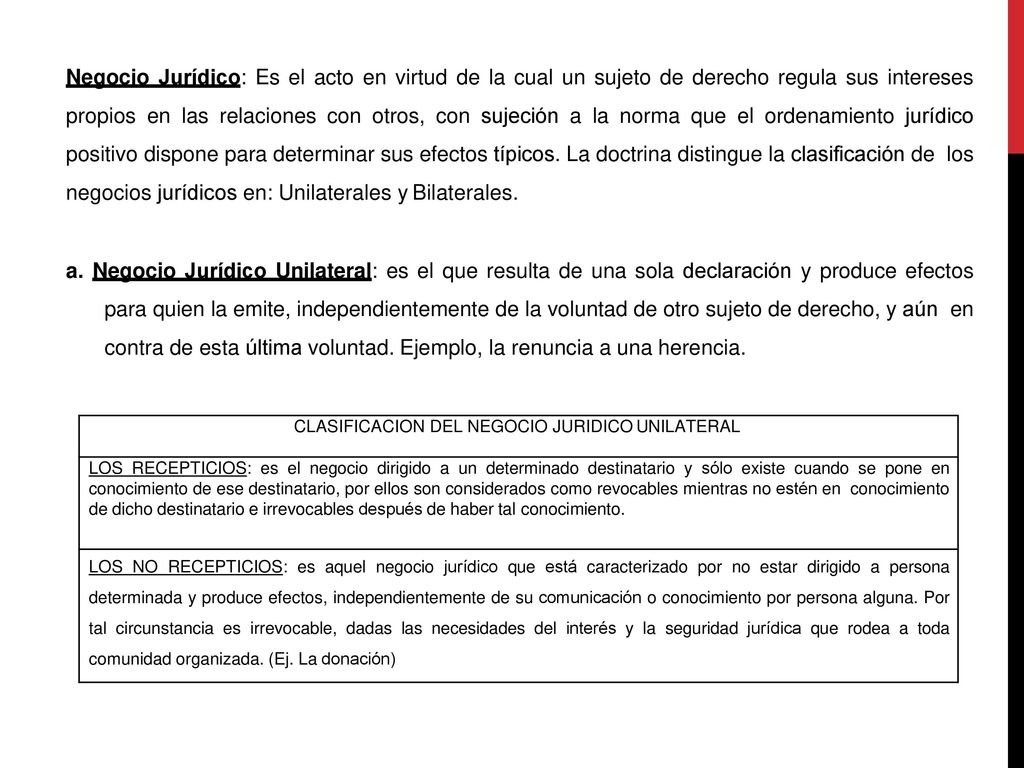 Negocio Jurídico: Es el acto en virtud de la cual un sujeto de derecho regula sus intereses propios en las relaciones con otros, con sujeción a la norma que el ordenamiento jurídico positivo dispone para determinar sus efectos típicos. La doctrina distingue la clasificación de los negocios jurídicos en: Unilaterales y Bilaterales.