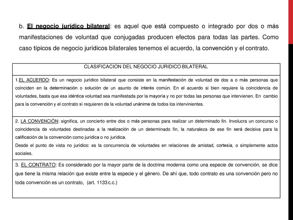 b. El negocio jurídico bilateral: es aquel que está compuesto o integrado por dos o más manifestaciones de voluntad que conjugadas producen efectos para todas las partes. Como caso típicos de negocio jurídicos bilaterales tenemos el acuerdo, la convención y el contrato.