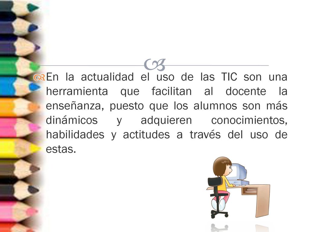En la actualidad el uso de las TIC son una herramienta que facilitan al docente la enseñanza, puesto que los alumnos son más dinámicos y adquieren conocimientos, habilidades y actitudes a través del uso de estas.