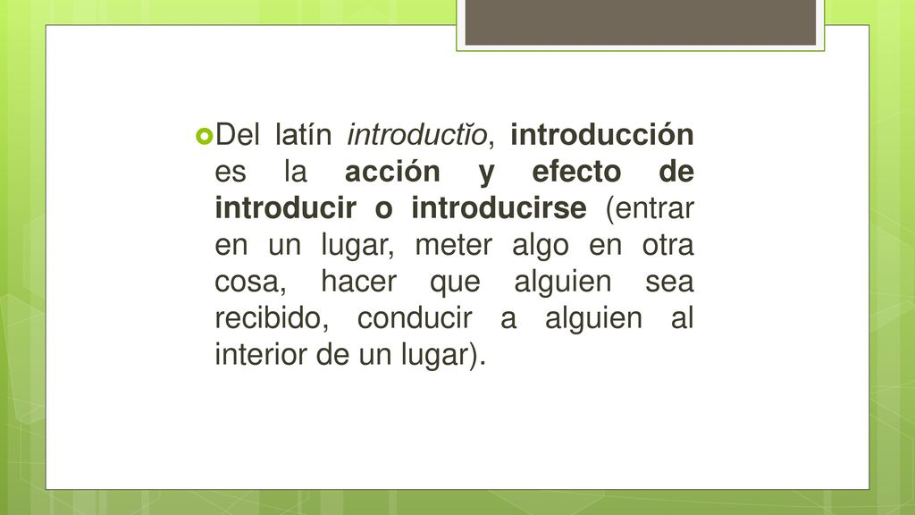 Del latín introductĭo, introducción es la acción y efecto de introducir o introducirse (entrar en un lugar, meter algo en otra cosa, hacer que alguien sea recibido, conducir a alguien al interior de un lugar).