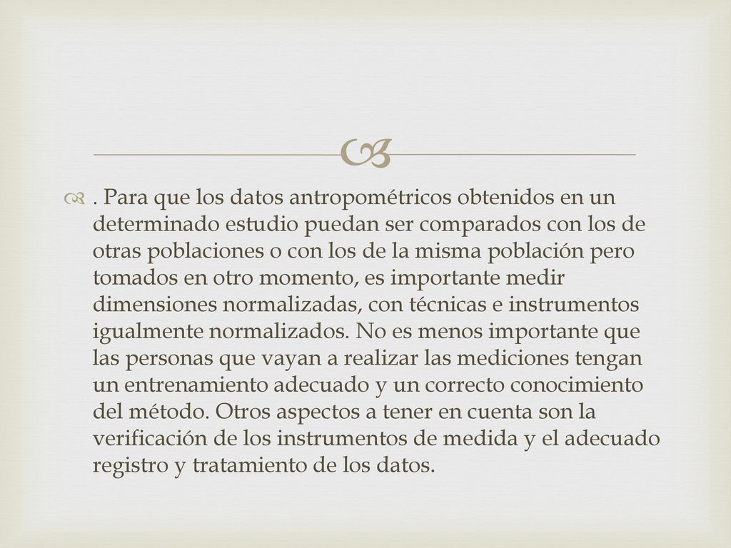Para que los datos antropométricos obtenidos en un determinado estudio puedan ser comparados con los de otras poblaciones o con los de la misma población pero tomados en otro momento, es importante medir dimensiones normalizadas, con técnicas e instrumentos igualmente normalizados.