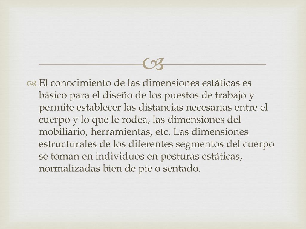 El conocimiento de las dimensiones estáticas es básico para el diseño de los puestos de trabajo y permite establecer las distancias necesarias entre el cuerpo y lo que le rodea, las dimensiones del mobiliario, herramientas, etc.
