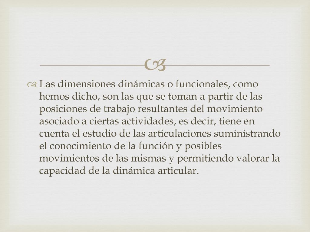 Las dimensiones dinámicas o funcionales, como hemos dicho, son las que se toman a partir de las posiciones de trabajo resultantes del movimiento asociado a ciertas actividades, es decir, tiene en cuenta el estudio de las articulaciones suministrando el conocimiento de la función y posibles movimientos de las mismas y permitiendo valorar la capacidad de la dinámica articular.