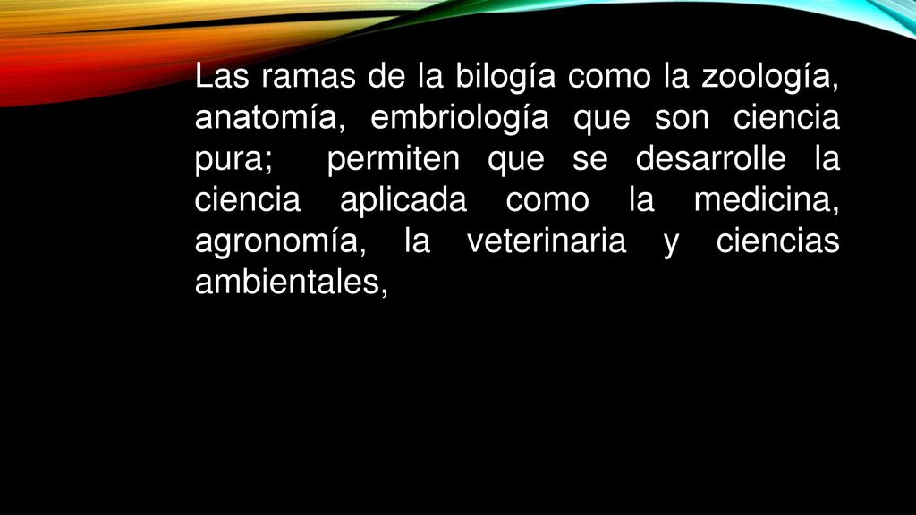 Las ramas de la bilogía como la zoología, anatomía, embriología que son ciencia pura; permiten que se desarrolle la ciencia aplicada como la medicina, agronomía, la veterinaria y ciencias ambientales,