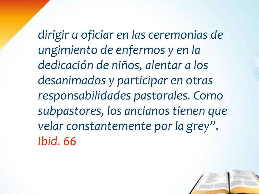 dirigir u oficiar en las ceremonias de ungimiento de enfermos y en la dedicación de niños, alentar a los desanimados y participar en otras responsabilidades pastorales. Como subpastores, los ancianos tienen que velar constantemente por la grey .