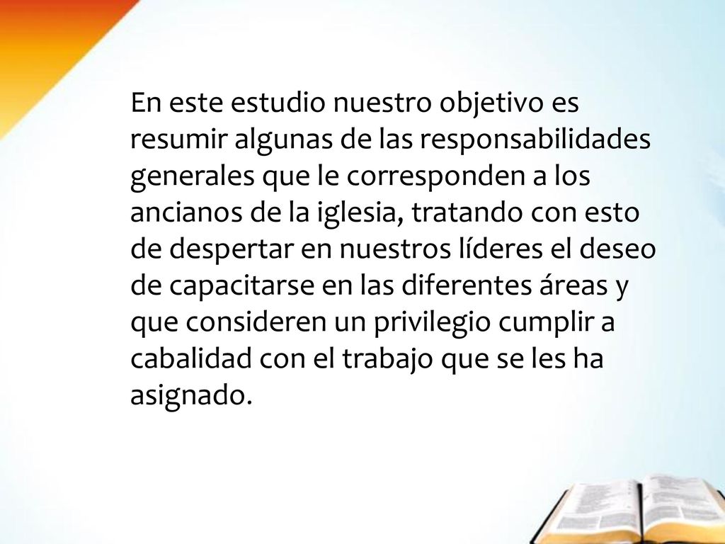 En este estudio nuestro objetivo es resumir algunas de las responsabilidades generales que le corresponden a los ancianos de la iglesia, tratando con esto de despertar en nuestros líderes el deseo de capacitarse en las diferentes áreas y que consideren un privilegio cumplir a cabalidad con el trabajo que se les ha asignado.