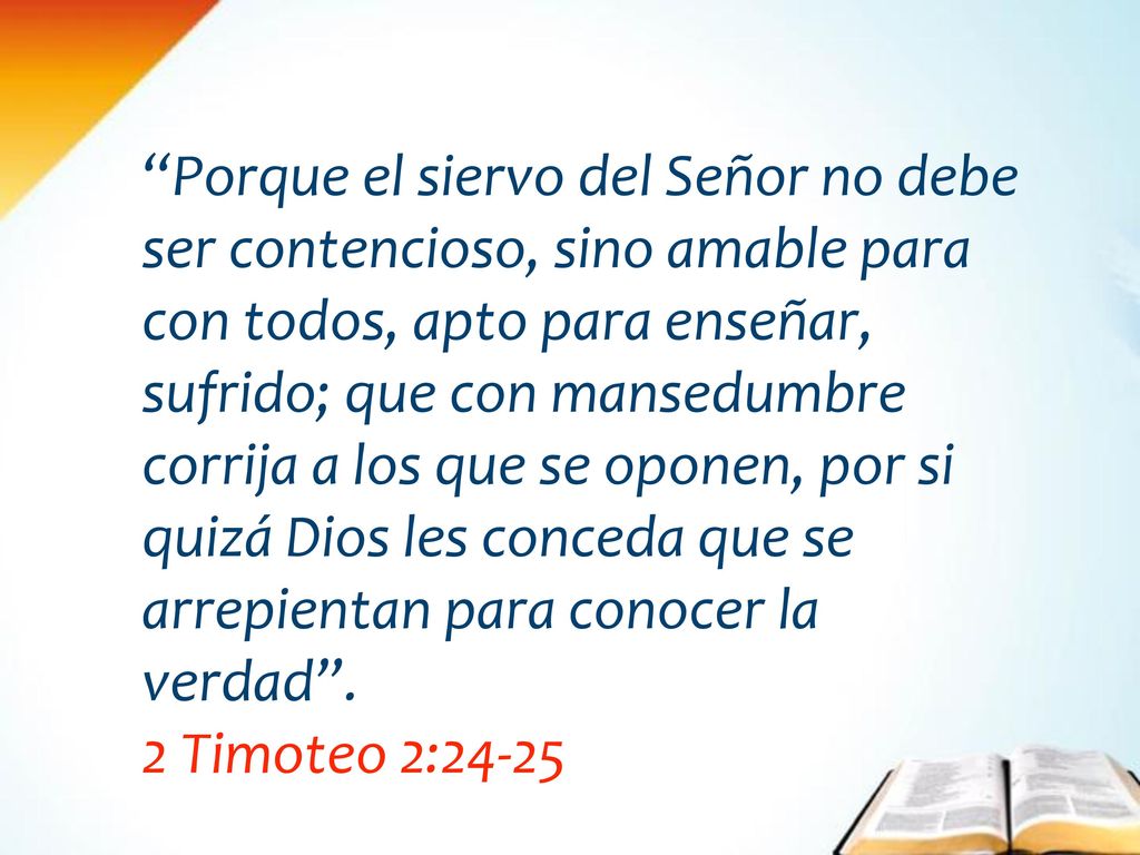 Porque el siervo del Señor no debe ser contencioso, sino amable para con todos, apto para enseñar, sufrido; que con mansedumbre corrija a los que se oponen, por si quizá Dios les conceda que se arrepientan para conocer la verdad .